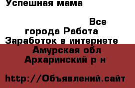  Успешная мама                                                                 - Все города Работа » Заработок в интернете   . Амурская обл.,Архаринский р-н